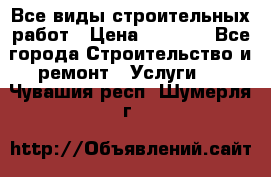 Все виды строительных работ › Цена ­ 1 000 - Все города Строительство и ремонт » Услуги   . Чувашия респ.,Шумерля г.